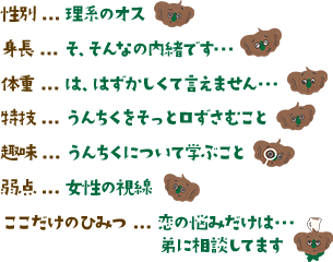 性別…理系のオス 身長…そ、そんなの内緒です・・・ 体重…は、はずかしくて言えません・・・ 特技…うんちくをそっと口ずさむこと 趣味…うんちくについて学ぶこと 弱点…女性の視線 ここだけのひみつ…恋の悩みだけは弟に相談してます。