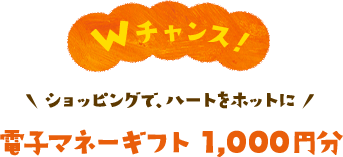 500名さま　Wチャンス！　ショッピングで、ハートをホットに　電子マネーギフト1,000円分が当たる！