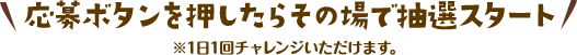 応募ボタンを押したらその場で抽選スタート！　※1日1回チャレンジいただけます。