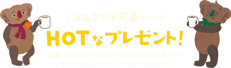コココアラ兄弟からのHOTなプレゼント！応募ボタンを押したらその場で抽選スタート！抽選はそれぞれ1日1回ずつチャレンジいただけます♪
