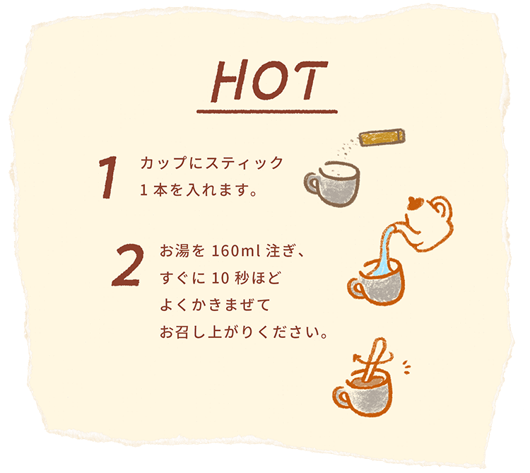 HOT 1カップにスティック1本を入れます。2 お湯を160ml注ぎ、すぐに10秒ほどよくかきまぜてお召し上がりください。