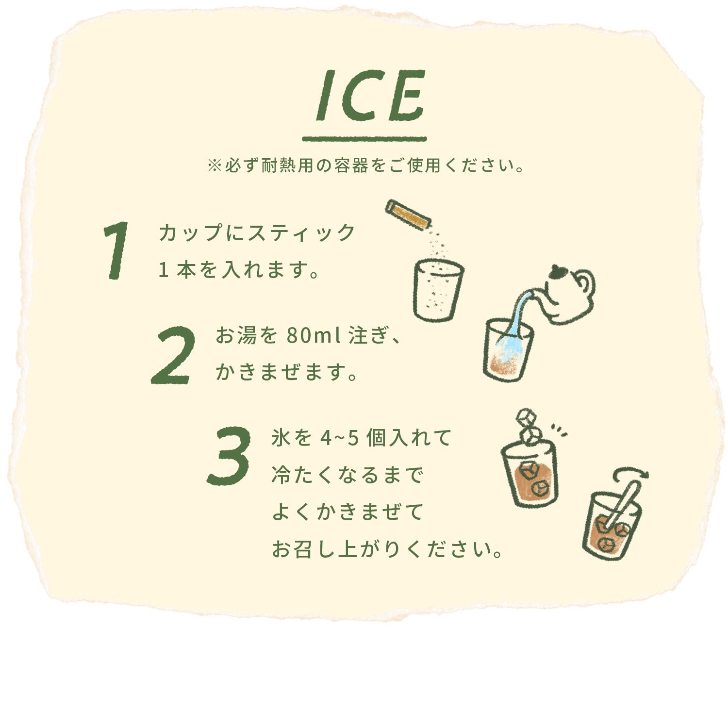 ICE ※必ず耐熱用の容器をご使用ください。1カップにスティック1本を入れます。2お湯を80ml注ぎ、かきまぜます。3氷を4~5個入れて冷たくなるまでよくかきまぜてお召し上がりください。