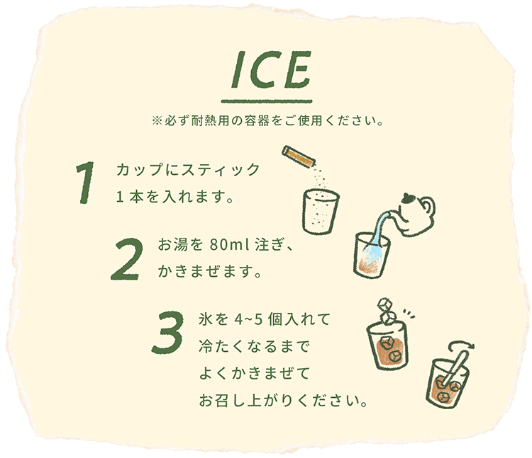 ICE ※必ず耐熱用の容器をご使用ください。1カップにスティック1本を入れます。2お湯を80ml注ぎ、かきまぜます。3氷を4~5個入れて冷たくなるまでよくかきまぜてお召し上がりください。