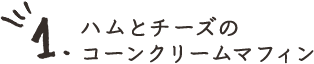 1.ハムとチーズのコーンクリームマフィン