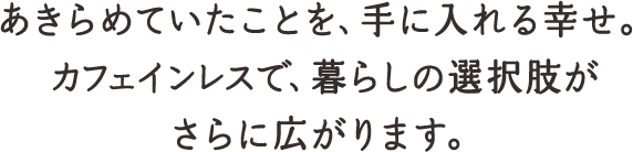 あきらめていたことを、手に入れる幸せ。カフェインレスで、暮らしの選択肢がさらに広がります。