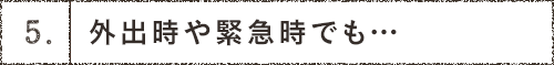 5.外出時や緊急時でも… 