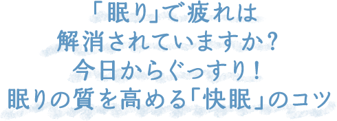 「眠り」で疲れは解消されていますか？今日からぐっすり！眠りの質を高める「快眠」のコツ