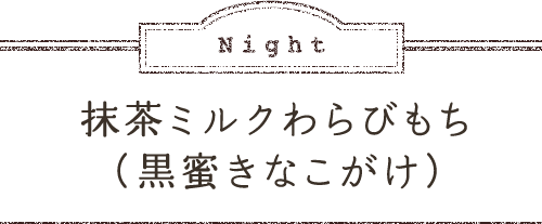 Night 抹茶ミルクわらびもち（黒蜜きなこがけ）