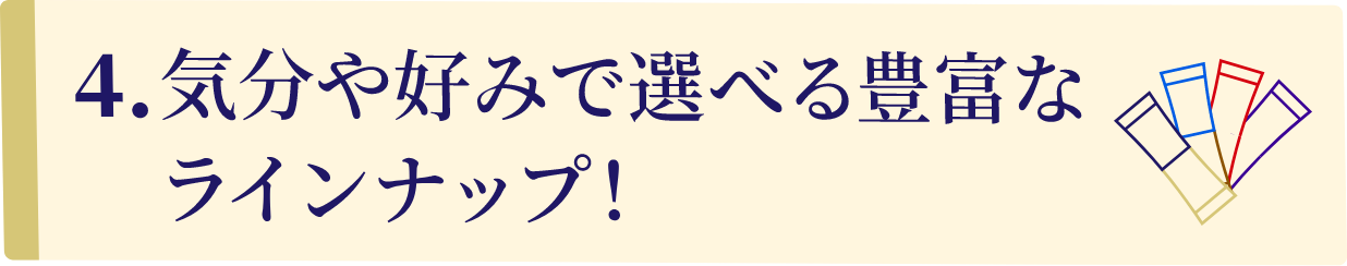 4.気分や好みで選べる豊富なラインナップ!