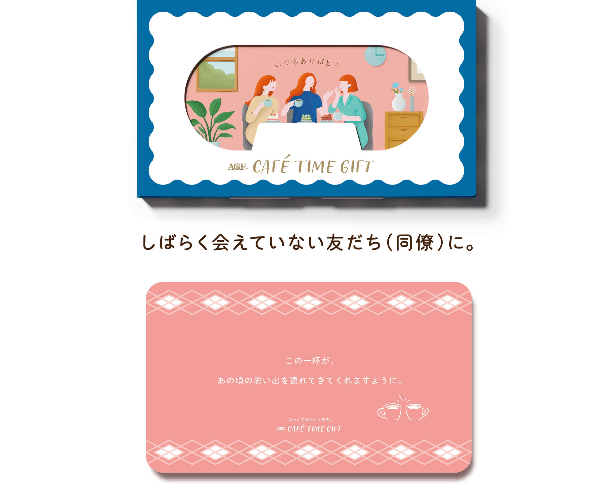 AGF® CAFÉ TIME GIFT しばらく会えていない友だち（同僚）に。 この一杯が、あの頃の思い出を連れてきてくれますように。 ホットするひとときを。 AGF® CAFÉ TIME GIFT