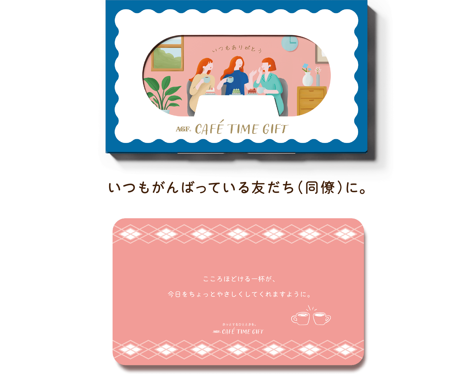 AGF® CAFÉ TIME GIFT いつもがんばっている友だち（同僚）に。 こころほどける一杯が、今日をちょっとやさしくしてくれますように。 ホットするひとときを。 AGF® CAFÉ TIME GIFT