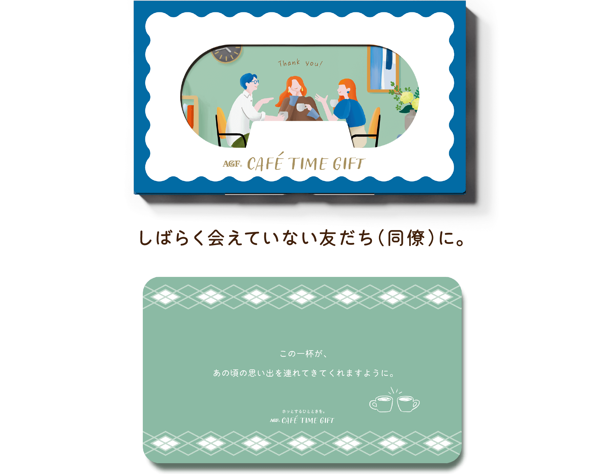 AGF® CAFÉ TIME GIFT しばらく会えていない友だち（同僚）に。 この一杯が、あの頃の思い出を連れてきてくれますように。 ホットするひとときを。 AGF® CAFÉ TIME GIFT