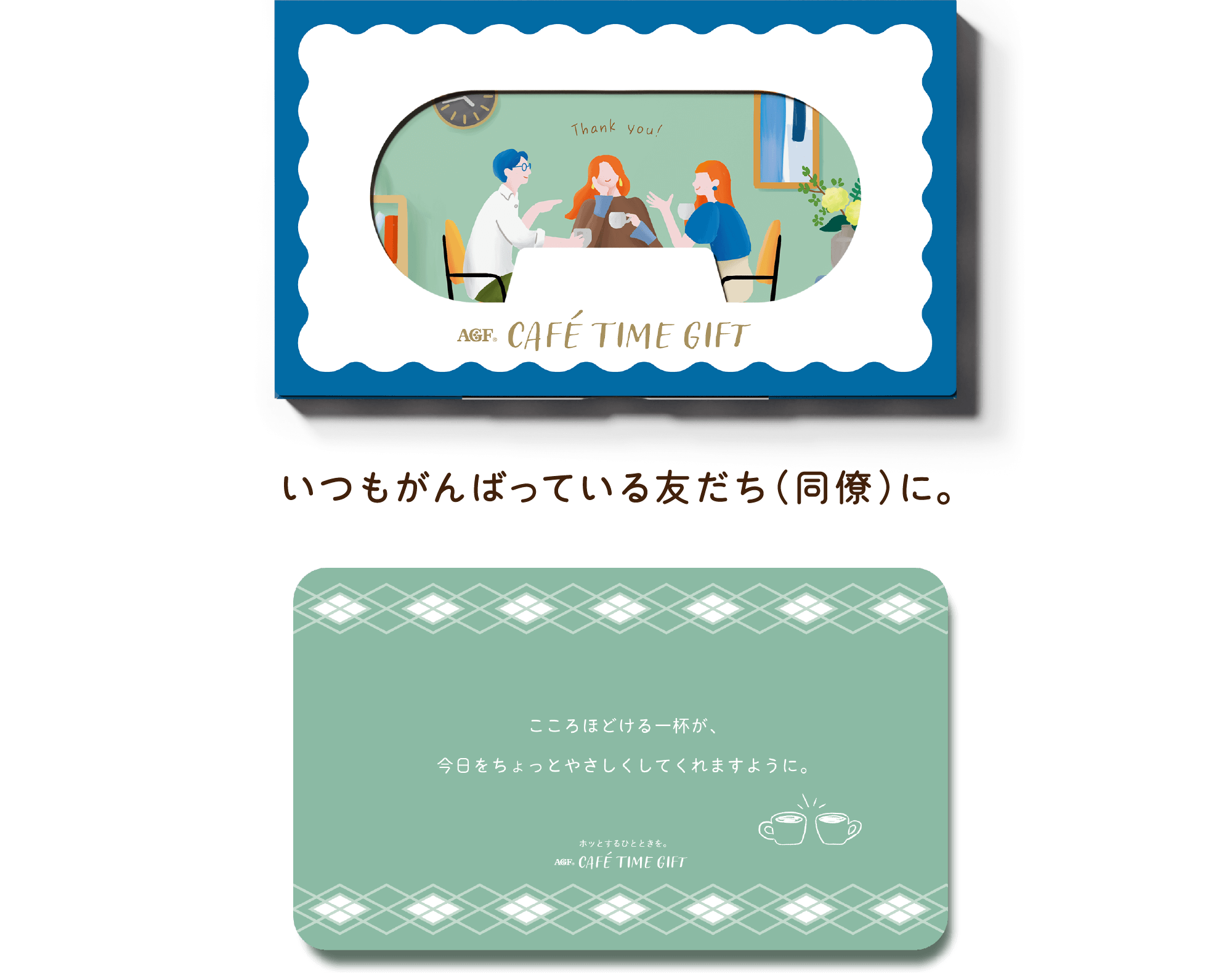 AGF® CAFÉ TIME GIFT いつもがんばっている友だち（同僚）に。こころほどける一杯が、今日をちょっとやさしくしてくれますように。 ホットするひとときを。 AGF® CAFÉ TIME GIFT