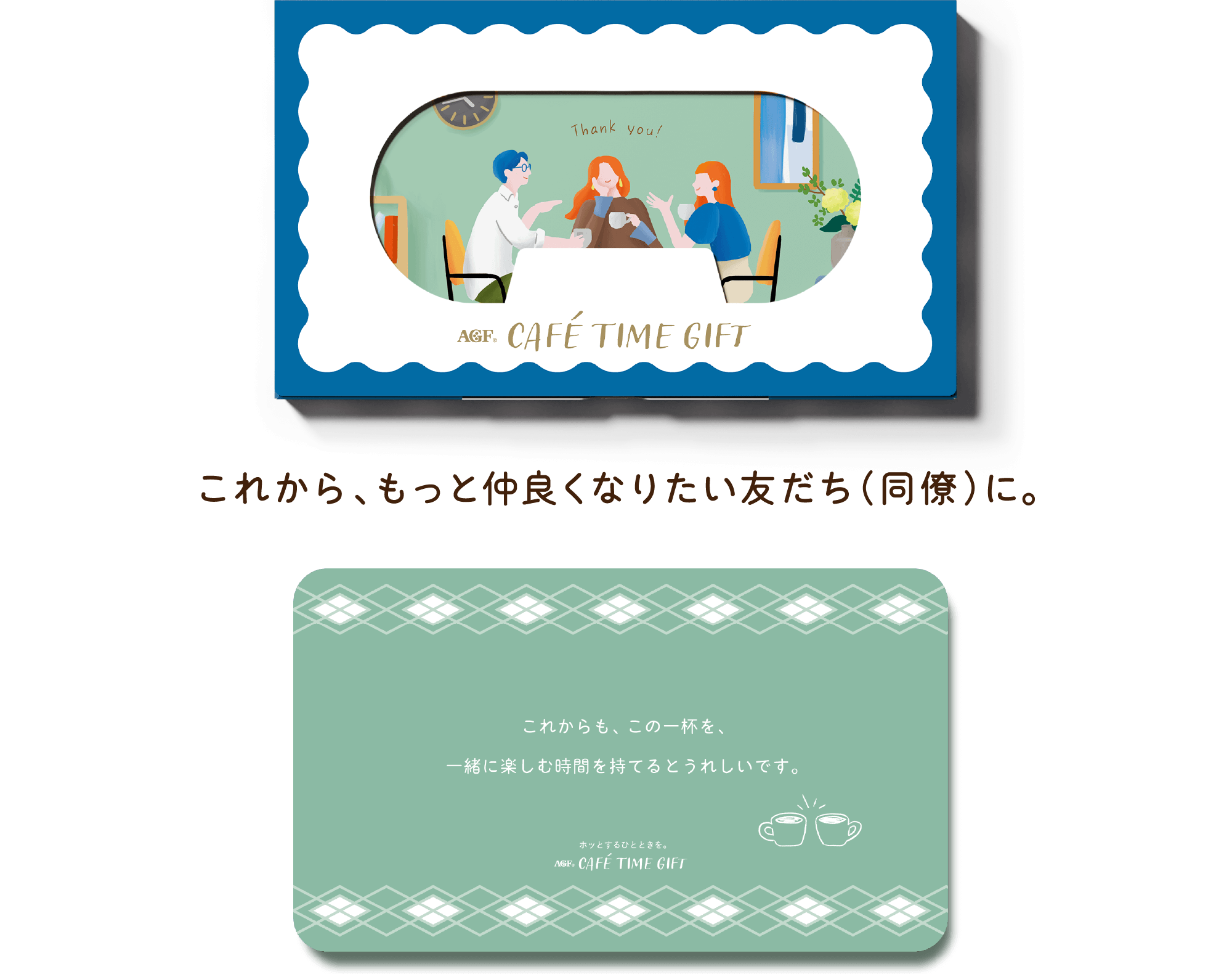 AGF® CAFÉ TIME GIFT これから、もっと仲良くなりたい友だち（同僚）に。 これからも、この一杯を、一緒に楽しむ時間を持てるとうれしいです。 ホットするひとときを。 AGF® CAFÉ TIME GIFT