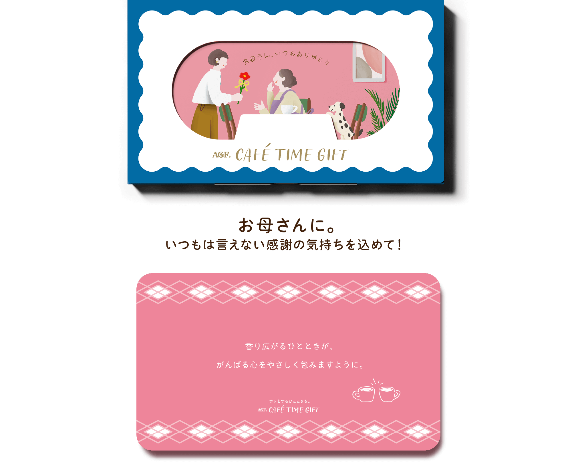 AGF® CAFÉ TIME GIFT お母さんに。いつもは言えない感謝の気持ちを込めて！ 香り広がるひとときが、がんばる心をやさしく包みますように。 ホットするひとときを。 AGF® CAFÉ TIME GIFT