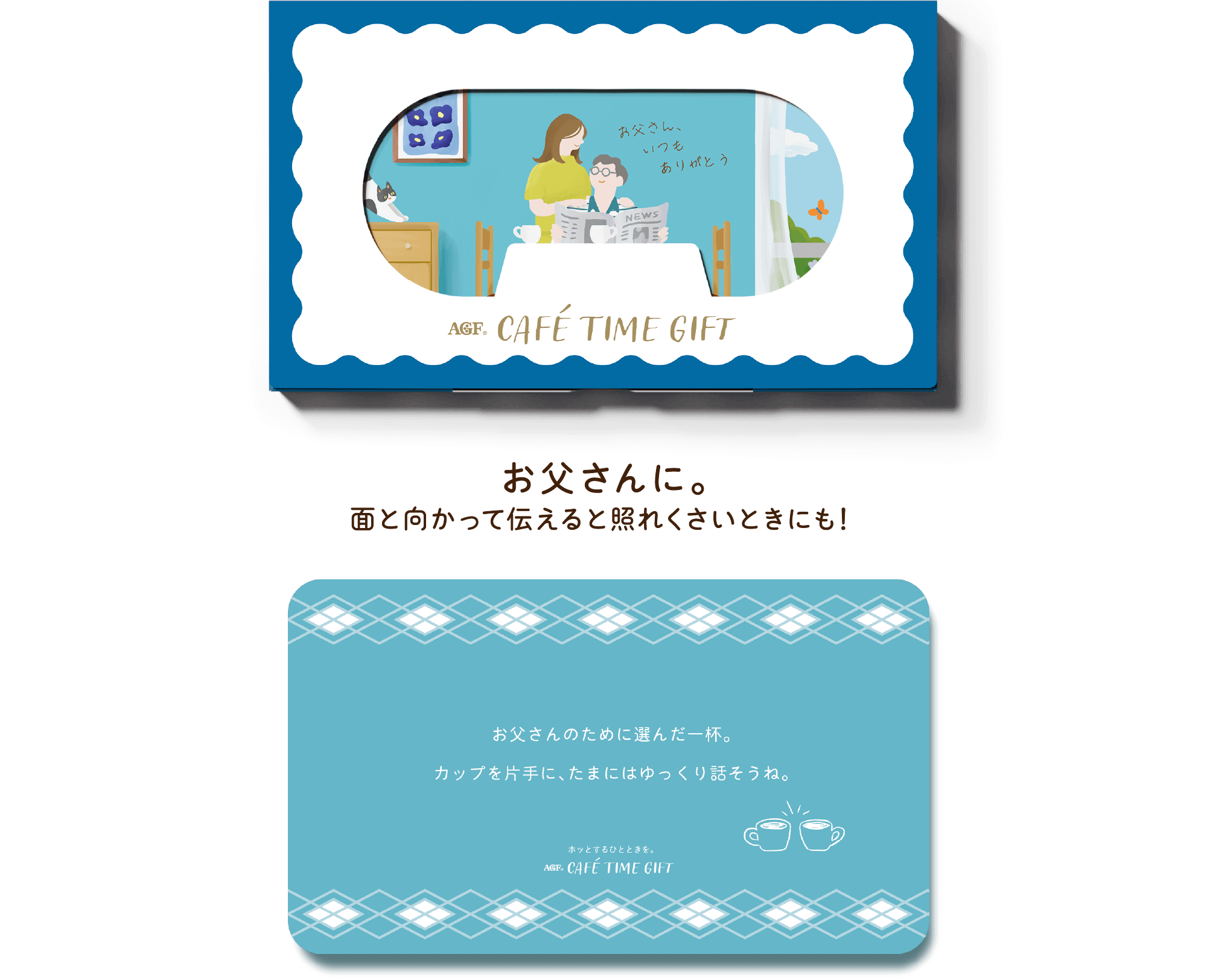 AGF® CAFÉ TIME GIFT お父さんに。面と向かって伝えると照れくさいときにも！ お父さんのために選んだ一杯。カップを片手に、たまにゆっくり話そうね。 ホットするひとときを。 AGF® CAFÉ TIME GIFT