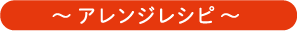 ～ アレンジレシピ ～