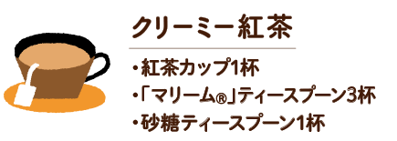 クリーミー紅茶　・紅茶カップ1杯 ・「マリーム®」ティースプーン3杯 ・砂糖ティースプーン1杯