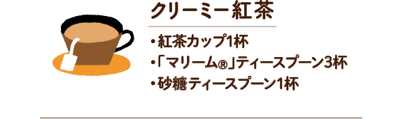 クリーミー紅茶　・紅茶カップ1杯 ・「マリーム®」ティースプーン3杯 ・砂糖ティースプーン1杯