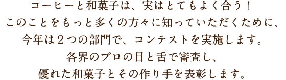 コーヒーと和菓子は、実はとてもよく合う！このことをもっと多くの方々に知っていただくために、今年は２つの部門で、コンテストを実施します。各界のプロの目と舌で審査し、優れた和菓子とその作り手を表彰します。