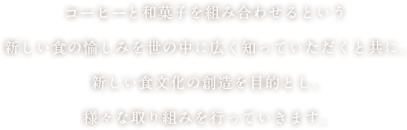 コーヒーと和菓子を組み合わせるという新しい食の愉しみを世の中に広く知っていただくと共に、新しい食文化の創造を目的とし、様々な取り組みを行っていきます。