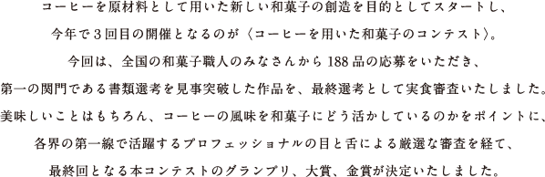 コーヒーを原材料として用いた新しい和菓子の創造を目的としてスタートし、今年で３回目の開催となるのが〈コーヒーを用いた和菓子のコンテスト〉。今回は、全国の和菓子職人のみなさんから188品の応募をいただき、第一の関門である書類選考を見事突破した作品を、最終選考として実食審査いたしました。美味しいことはもちろん、コーヒーの風味を和菓子にどう活かしているのかをポイントに、各界の第一線で活躍するプロフェッショナルの目と舌による厳選な審査を経て、最終回となる本コンテストのグランプリ、大賞、金賞が決定いたしました。