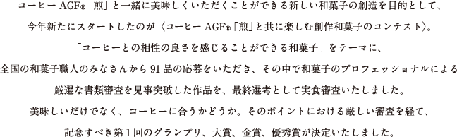 コーヒーAGF®「煎」と一緒に美味しくいただくことができる新しい和菓子の創造を目的として、今年新たにスタートしたのが〈コーヒーAGF®「煎」と共に楽しむ創作和菓子のコンテスト〉。「コーヒーとの相性の良さを感じることができる和菓子」をテーマに、全国の和菓子職人のみなさんから91品の応募をいただき、その中で和菓子のプロフェッショナルによる厳選な書類審査を見事突破した作品を、最終選考として実食審査いたしました。美味しいだけでなく、コーヒーに合うかどうか。そのポイントにおける厳しい審査を経て、記念すべき第1回のグランプリ、大賞、金賞、優秀賞が決定いたしました。