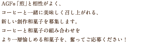 AGF®「煎」と相性がよく、コーヒーと一緒に美味しく召し上がれる、新しい創作和菓子を募集します。コーヒーと和菓子の組み合わせをより一層愉しめる和菓子を、奮ってご応募ください！