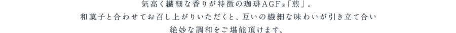 気高く繊細な香りが特徴の珈琲AGF®「煎」。和菓子と合わせてお召し上がりいただくと、互いの繊細な味わいが引き立て合い絶妙な調和をご堪能頂けます。