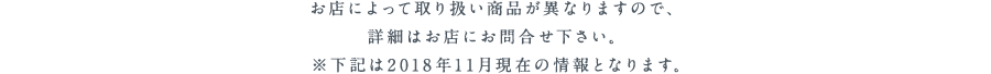 お店によって取り扱い商品が異なりますので、詳細はお店にお問合せ下さい。下記は2018年11月現在の情報となります。