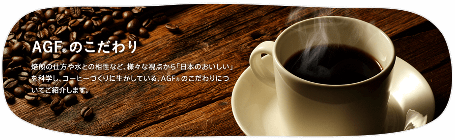 AGF®のこだわり 焙煎の仕方や水との相性など、様々な視点から「日本のおいしい」を科学し、コーヒーづくりに生かしている、AGF®のこだわりについてご紹介します。