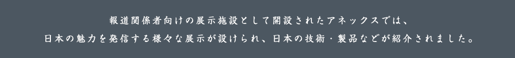 報道関係者向けの展示施設として開設されたアネックスでは、日本の魅力を発信する様々な展示が設けられ、日本の技術・製品などが紹介されました。