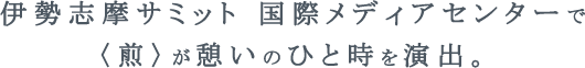 伊勢志摩サミット 国際メディアセンターで〈煎〉が憩いのひと時を演出。