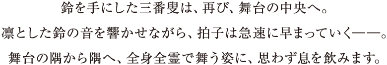 鈴を手にした三番叟は、再び、舞台の中央へ。凛とした鈴の音を響かせながら、拍子は急速に早まっていく――。舞台の隅から隅へ、全身全霊で舞う姿に、思わず息を飲みます。