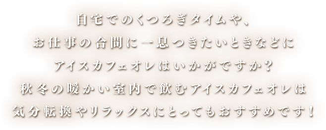 自宅でのくつろぎタイムや、お仕事の合間に一息つきたいときなどにアイスカフェオレはいかがですか？秋冬の暖かい室内で飲むアイスカフェオレは気分転換やリラックスにとってもおすすめです！