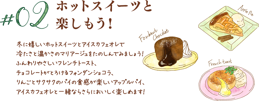 #02 冬に嬉しいホットスイーツとアイスカフェオレで冷たさと温かさのマリアージュをたのしんでみましょう！ふんわりやさしいフレンチトースト、チョコレートがとろけるフォンダンショコラ、りんごとサクサクのパイの食感が楽しいアップルパイ、アイスカフェオレと一緒ならさらにおいしく楽しめます！