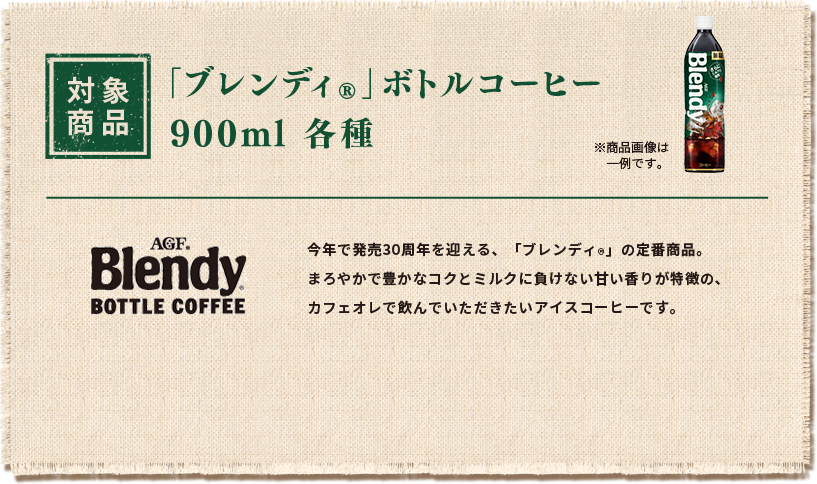 対象商品 「ブレンディ®」ボトルコーヒー 900ml各種 ※商品画像は一例です。今年で発売30周年を迎える、「ブレンディ®」の定番商品。まろやかで豊かなコクとミルクに負けない甘い香りが特徴の、カフェオレで飲んでいただきたいアイスコーヒーです。