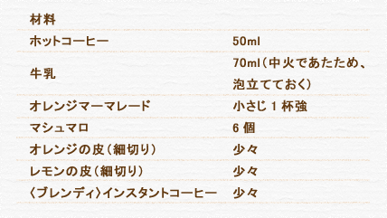 材料 ホットコーヒー 50ml 牛乳 70ml（中火であたため、泡立てておく） オレンジマーマレード 小さじ1杯強 マシュマロ 6個 オレンジの皮（細切り） 少々 レモンの皮（細切り） 少々 〈ブレンディ〉インスタントコーヒー 少々