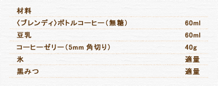 材料 〈ブレンディ〉ボトルコーヒー（無糖） 60ml 豆乳 60ml コーヒーゼリー（5mm角切り） 40g コーヒーゼリーの作り方はこちら 氷 適量 黒みつ 適量