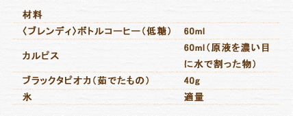 材料 〈ブレンディ〉ボトルコーヒー（低糖） 60ml カルピス 60ml（原液を濃い目に水で割った物） ブラックタピオカ（茹でたもの） 40g 氷 適量