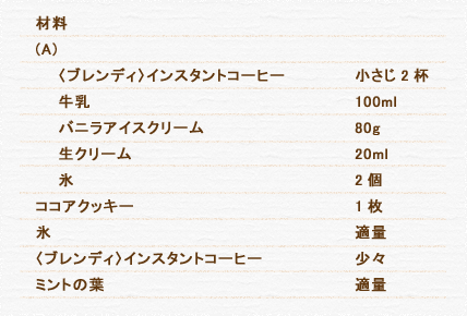 材料 (A)  〈ブレンディ〉インスタントコーヒー 小さじ 2杯 牛乳 100ml バニラアイスクリーム 80g 生クリーム 20ml 氷 2個 ココアクッキー 1枚 氷 適量 〈ブレンディ〉インスタントコーヒー 少々 ミントの葉 適量