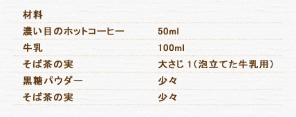 材料 濃い目のホットコーヒー 50ml 牛乳 100ml そば茶の実 大さじ1（泡立てた牛乳用） 黒糖パウダー 少々 そば茶の実 少々