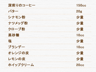 深煎りのコーヒー 150cc バター 20g シナモン粉 少量 ナツメッグ粉 少量 クローブ粉 少量 黒砂糖 10cc 塩 少量 ブランデー 10cc オレンジの皮 少量 レモンの皮 少量 ホイップクリーム 20cc