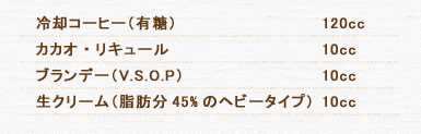 冷却コーヒー（有糖） 120cc カカオ・リキュール 10cc ブランデー（V.S.O.P） 10cc 生クリーム（脂肪分45%のヘビータイプ） 15cc