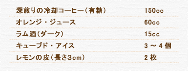 深煎りの冷却コーヒー（有糖） 150cc オレンジ・ジュース 60cc ラム酒（ダーク） 15cc キューブド・アイス 3～4個 レモンの皮（長さ３cm） 2枚