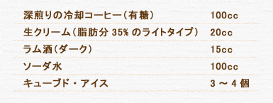 深煎りの冷却コーヒー（有糖） 100cc 生クリーム（脂肪分35%のライトタイプ） 20cc ラム酒（ダーク） 15cc ソーダ水 100cc キューブド・アイス 3～4個