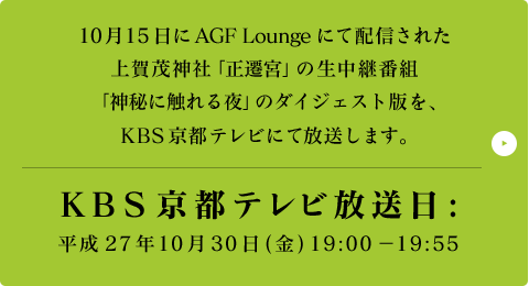 10月15日にAGF Loungeにて配信された上賀茂神社「正遷宮」の生中継番組「神秘に触れる夜」のダイジェスト版を、KBS京都テレビにて放送します。KBS京都テレビ放送日:平成27年10月30日(金) 19:00 - 19:55