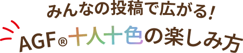 みんなの投稿で広がる！ AGF十人十色の楽しみ方
