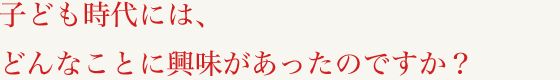子ども時代には、どんなことに興味があったのですか？
