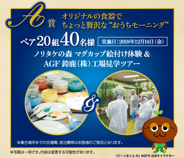 A賞 オリジナルの食器でちょっと贅沢な "おうちモーニング" ペア20組40名様 ノリタケの森 マグカップ絵付け体験&ＡＧＦ鈴鹿（株）工場見学ツアー 実施日:2018年12月14日（金）※集合場所までの交通費、宿泊費等はお客様のご負担となります。 ※写真は一例です。内容は変更する可能性があります。「ビーン太くん<sub>®</sub>」ＡＧＦ<sub>®</sub>公式キャラクター